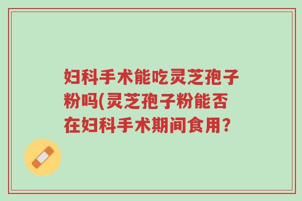 妇科手术能吃灵芝孢子粉吗(灵芝孢子粉能否在妇科手术期间食用?-第1张图片-超越 妇科手术能吃灵芝孢子粉吗(灵芝孢子粉能否在妇科手术期间食用?-第1张图片-超越