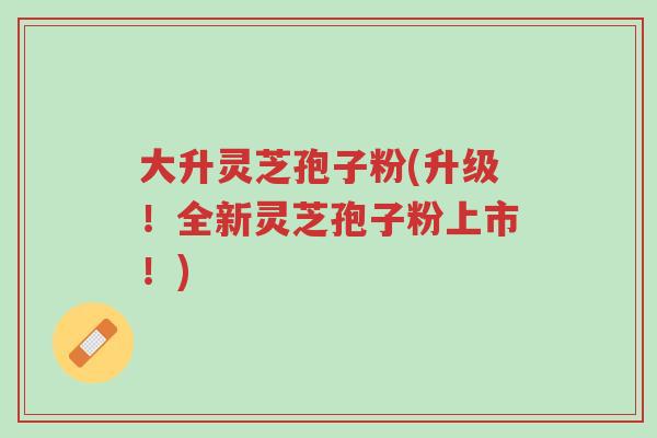 大升灵芝孢子粉(升级!全新灵芝孢子粉上市!)-第1张图片-超越 大升灵芝孢子粉(升级!全新灵芝孢子粉上市!)-第1张图片-超越