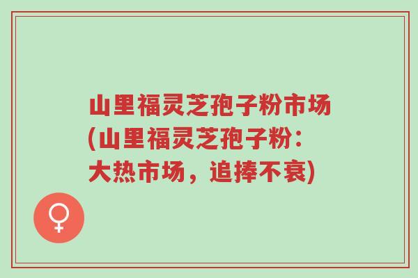 山里福灵芝孢子粉市场(山里福灵芝孢子粉:大热市场,追捧不衰)-第1张图片-超越 山里福灵芝孢子粉市场(山里福灵芝孢子粉:大热市场,追捧不衰)-第1张图片-超越