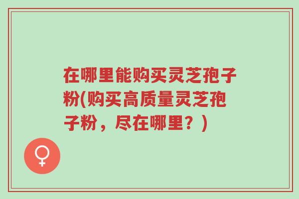 在哪里能购买灵芝孢子粉(购买高质量灵芝孢子粉,尽在哪里?)-第1张图片-超越 在哪里能购买灵芝孢子粉(购买高质量灵芝孢子粉,尽在哪里?)-第1张图片-超越
