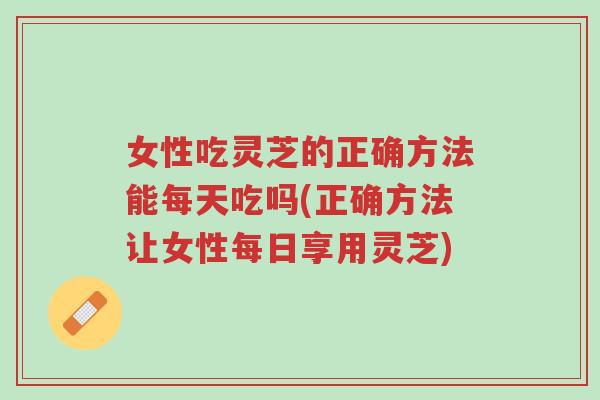 女性吃灵芝的正确方法能每天吃吗(正确方法让女性每日享用灵芝)-第1张图片-超越 女性吃灵芝的正确方法能每天吃吗(正确方法让女性每日享用灵芝)-第1张图片-超越