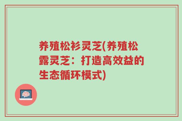 养殖松衫灵芝(养殖松露灵芝:打造高效益的生态循环模式)-第1张图片-超越 养殖松衫灵芝(养殖松露灵芝:打造高效益的生态循环模式)-第1张图片-超越