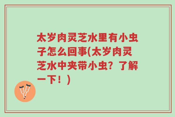 太岁肉灵芝水里有小虫子怎么回事(太岁肉灵芝水中夹带小虫?了解一下!)-第1张图片-超越 太岁肉灵芝水里有小虫子怎么回事(太岁肉灵芝水中夹带小虫?了解一下!)-第1张图片-超越