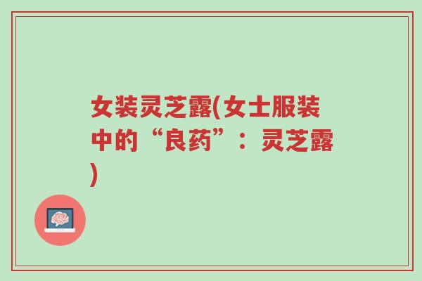 女装灵芝露(女士服装中的“良药”:灵芝露)-第1张图片-超越 女装灵芝露(女士服装中的“良药”:灵芝露)-第1张图片-超越