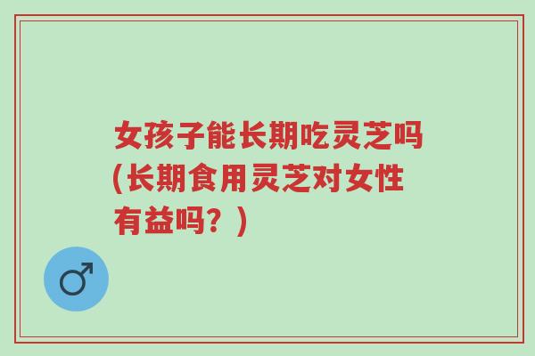 女孩子能长期吃灵芝吗(长期食用灵芝对女性有益吗?)-第1张图片-超越 女孩子能长期吃灵芝吗(长期食用灵芝对女性有益吗?)-第1张图片-超越