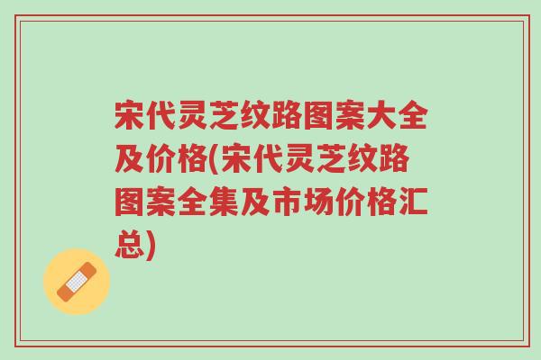 宋代灵芝纹路图案大全及价格(宋代灵芝纹路图案全集及市场价格汇总)-第1张图片-超越 宋代灵芝纹路图案大全及价格(宋代灵芝纹路图案全集及市场价格汇总)-第1张图片-超越