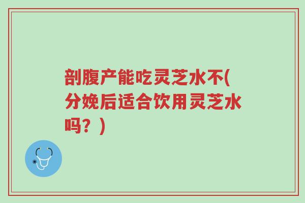 剖腹产能吃灵芝水不(分娩后适合饮用灵芝水吗?)-第1张图片-超越 剖腹产能吃灵芝水不(分娩后适合饮用灵芝水吗?)-第1张图片-超越