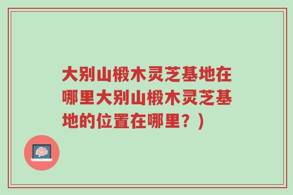 大别山椴木灵芝基地在哪里大别山椴木灵芝基地的位置在哪里?)-第1张图片-超越 大别山椴木灵芝基地在哪里大别山椴木灵芝基地的位置在哪里?)-第1张图片-超越