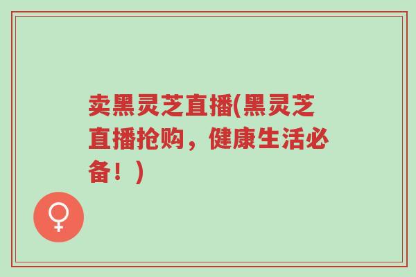 卖黑灵芝直播(黑灵芝直播抢购，健康生活必备！)-第1张图片-超越