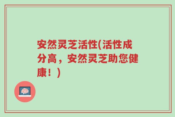 安然灵芝活性(活性成分高,安然灵芝助您健康!)-第1张图片-超越 安然灵芝活性(活性成分高,安然灵芝助您健康!)-第1张图片-超越