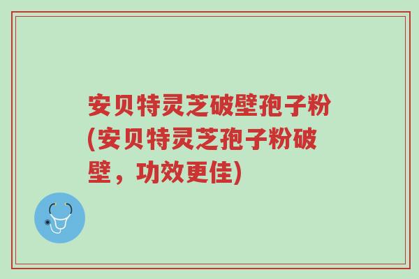 安贝特灵芝破壁孢子粉(安贝特灵芝孢子粉破壁，功效更佳)-第1张图片-超越