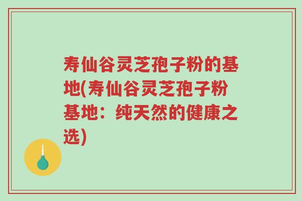 寿仙谷灵芝孢子粉的基地(寿仙谷灵芝孢子粉基地:纯天然的健康之选)-第1张图片-超越 寿仙谷灵芝孢子粉的基地(寿仙谷灵芝孢子粉基地:纯天然的健康之选)-第1张图片-超越