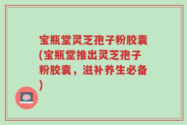 宝瓶堂灵芝孢子粉胶囊(宝瓶堂推出灵芝孢子粉胶囊,滋补养生必备)-第1张图片-超越 宝瓶堂灵芝孢子粉胶囊(宝瓶堂推出灵芝孢子粉胶囊,滋补养生必备)-第1张图片-超越