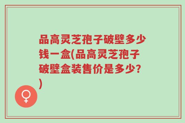品高灵芝孢子破壁多少钱一盒(品高灵芝孢子破壁盒装售价是多少?)-第1张图片-超越 品高灵芝孢子破壁多少钱一盒(品高灵芝孢子破壁盒装售价是多少?)-第1张图片-超越