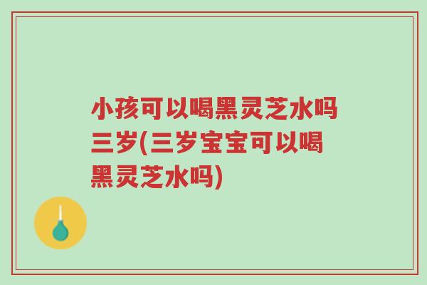 小孩可以喝黑灵芝水吗三岁(三岁宝宝可以喝黑灵芝水吗)-第1张图片-超越 小孩可以喝黑灵芝水吗三岁(三岁宝宝可以喝黑灵芝水吗)-第1张图片-超越