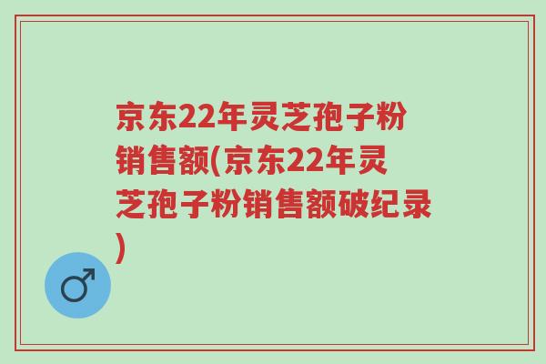 京东22年灵芝孢子粉销售额(京东22年灵芝孢子粉销售额破纪录)-第1张图片-超越 京东22年灵芝孢子粉销售额(京东22年灵芝孢子粉销售额破纪录)-第1张图片-超越