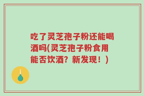 吃了灵芝孢子粉还能喝酒吗(灵芝孢子粉食用能否饮酒?新发现!)-第1张图片-超越 吃了灵芝孢子粉还能喝酒吗(灵芝孢子粉食用能否饮酒?新发现!)-第1张图片-超越