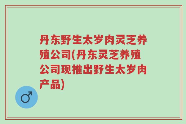 丹东野生太岁肉灵芝养殖公司(丹东灵芝养殖公司现推出野生太岁肉产品)-第1张图片-超越 丹东野生太岁肉灵芝养殖公司(丹东灵芝养殖公司现推出野生太岁肉产品)-第1张图片-超越