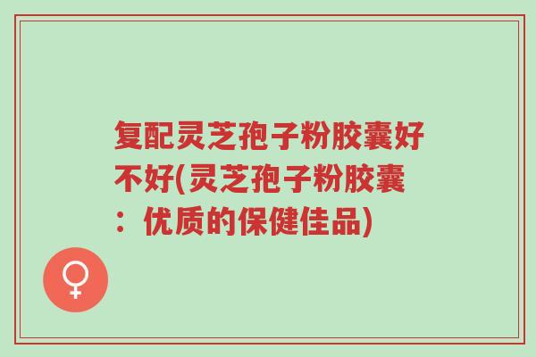 复配灵芝孢子粉胶囊好不好(灵芝孢子粉胶囊:优质的保健佳品)-第1张图片-超越 复配灵芝孢子粉胶囊好不好(灵芝孢子粉胶囊:优质的保健佳品)-第1张图片-超越