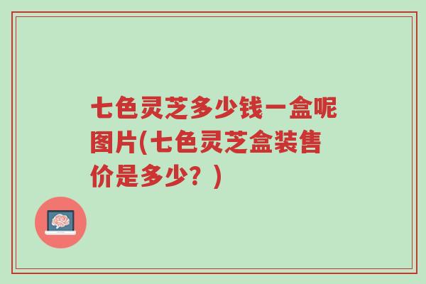 七色灵芝多少钱一盒呢图片(七色灵芝盒装售价是多少？)-第1张图片-超越