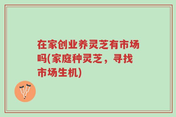 在家创业养灵芝有市场吗(家庭种灵芝，寻找市场生机)-第1张图片-超越