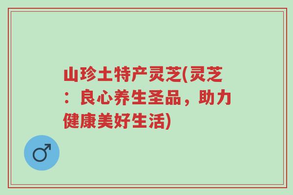 山珍土特产灵芝(灵芝:良心养生圣品,助力健康美好生活)-第1张图片-超越 山珍土特产灵芝(灵芝:良心养生圣品,助力健康美好生活)-第1张图片-超越