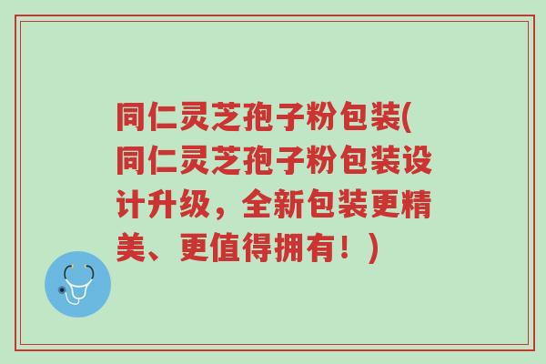 同仁灵芝孢子粉包装(同仁灵芝孢子粉包装设计升级,全新包装更精美、更值得拥有!)-第1张图片-超越 同仁灵芝孢子粉包装(同仁灵芝孢子粉包装设计升级,全新包装更精美、更值得拥有!)-第1张图片-超越