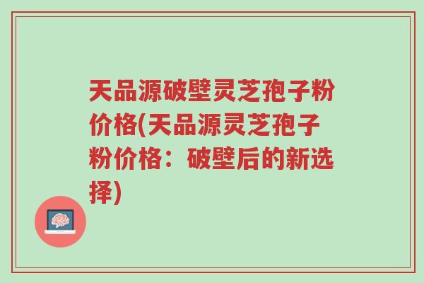 天品源破壁灵芝孢子粉价格(天品源灵芝孢子粉价格:破壁后的新选择)-第1张图片-超越 天品源破壁灵芝孢子粉价格(天品源灵芝孢子粉价格:破壁后的新选择)-第1张图片-超越