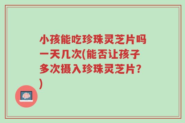 小孩能吃珍珠灵芝片吗一天几次(能否让孩子多次摄入珍珠灵芝片?)-第1张图片-超越 小孩能吃珍珠灵芝片吗一天几次(能否让孩子多次摄入珍珠灵芝片?)-第1张图片-超越