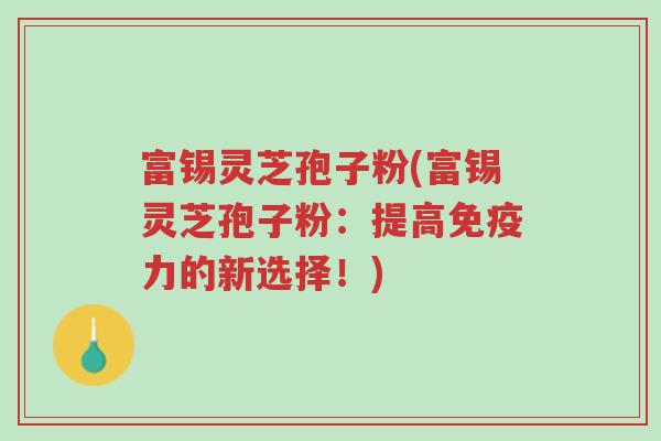 富锡灵芝孢子粉(富锡灵芝孢子粉:提高免疫力的新选择!)-第1张图片-超越 富锡灵芝孢子粉(富锡灵芝孢子粉:提高免疫力的新选择!)-第1张图片-超越