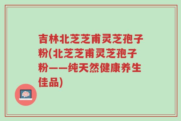 吉林北芝芝甫灵芝孢子粉(北芝芝甫灵芝孢子粉——纯天然健康养生佳品)-第1张图片-超越 吉林北芝芝甫灵芝孢子粉(北芝芝甫灵芝孢子粉——纯天然健康养生佳品)-第1张图片-超越
