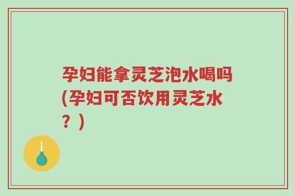 孕妇能拿灵芝泡水喝吗(孕妇可否饮用灵芝水？)-第1张图片-超越