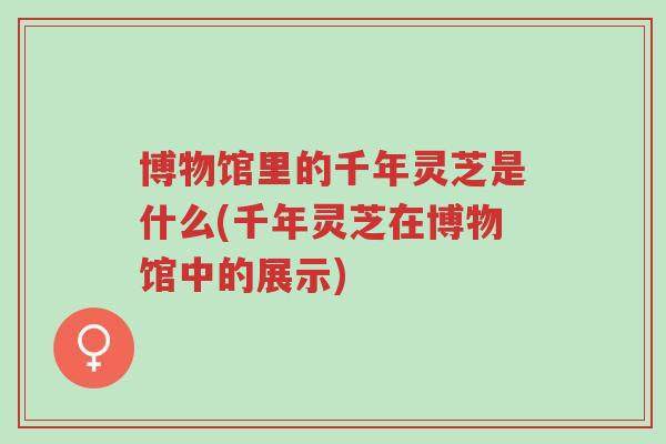 博物馆里的千年灵芝是什么(千年灵芝在博物馆中的展示)-第1张图片-超越 博物馆里的千年灵芝是什么(千年灵芝在博物馆中的展示)-第1张图片-超越