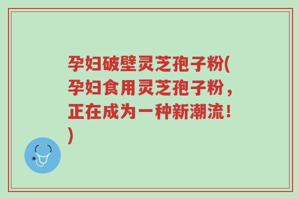 孕妇破壁灵芝孢子粉(孕妇食用灵芝孢子粉，正在成为一种新潮流！)-第1张图片-超越
