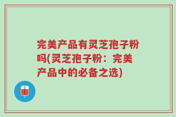 完美产品有灵芝孢子粉吗(灵芝孢子粉:完美产品中的必备之选)-第1张图片-超越 完美产品有灵芝孢子粉吗(灵芝孢子粉:完美产品中的必备之选)-第1张图片-超越