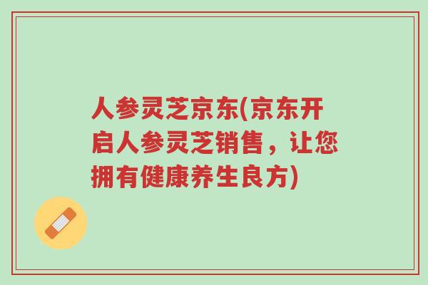 人参灵芝京东(京东开启人参灵芝销售,让您拥有健康养生良方)-第1张图片-超越 人参灵芝京东(京东开启人参灵芝销售,让您拥有健康养生良方)-第1张图片-超越