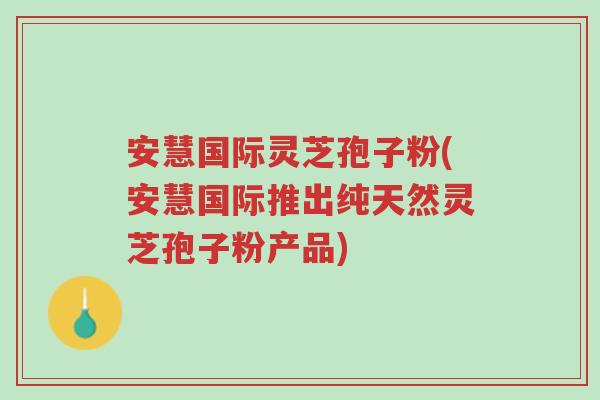 安慧国际灵芝孢子粉(安慧国际推出纯天然灵芝孢子粉产品)-第1张图片-超越 安慧国际灵芝孢子粉(安慧国际推出纯天然灵芝孢子粉产品)-第1张图片-超越