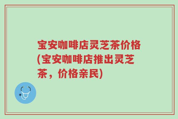 宝安咖啡店灵芝茶价格(宝安咖啡店推出灵芝茶,价格亲民)-第1张图片-超越 宝安咖啡店灵芝茶价格(宝安咖啡店推出灵芝茶,价格亲民)-第1张图片-超越