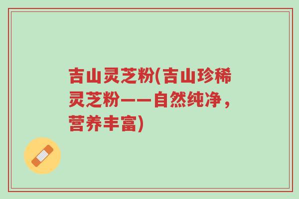吉山灵芝粉(吉山珍稀灵芝粉——自然纯净,营养丰富)-第1张图片-超越 吉山灵芝粉(吉山珍稀灵芝粉——自然纯净,营养丰富)-第1张图片-超越