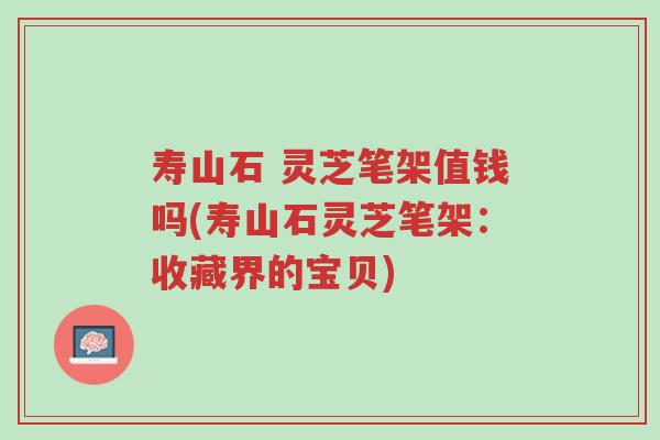 寿山石 灵芝笔架值钱吗(寿山石灵芝笔架:收藏界的宝贝)-第1张图片-超越 寿山石 灵芝笔架值钱吗(寿山石灵芝笔架:收藏界的宝贝)-第1张图片-超越
