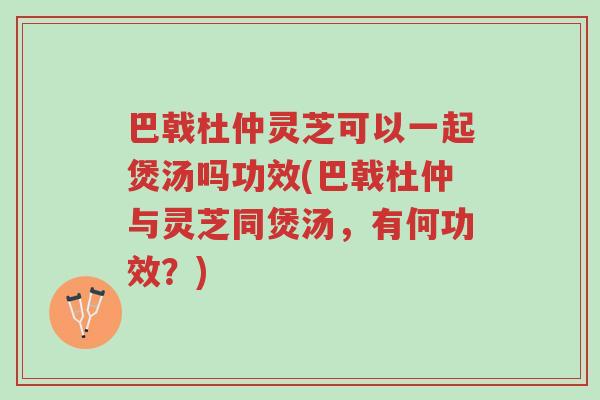 巴戟杜仲灵芝可以一起煲汤吗功效(巴戟杜仲与灵芝同煲汤,有何功效?)-第1张图片-超越 巴戟杜仲灵芝可以一起煲汤吗功效(巴戟杜仲与灵芝同煲汤,有何功效?)-第1张图片-超越