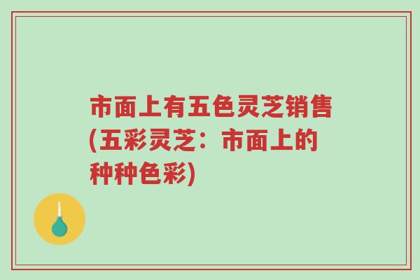 市面上有五色灵芝销售(五彩灵芝:市面上的种种色彩)-第1张图片-超越 市面上有五色灵芝销售(五彩灵芝:市面上的种种色彩)-第1张图片-超越