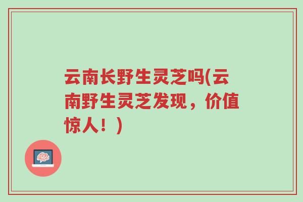 云南长野生灵芝吗(云南野生灵芝发现，价值惊人！)-第1张图片-超越