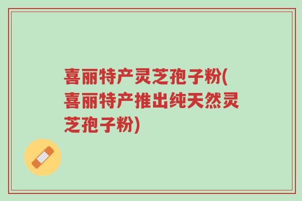 喜丽特产灵芝孢子粉(喜丽特产推出纯天然灵芝孢子粉)-第1张图片-超越 喜丽特产灵芝孢子粉(喜丽特产推出纯天然灵芝孢子粉)-第1张图片-超越