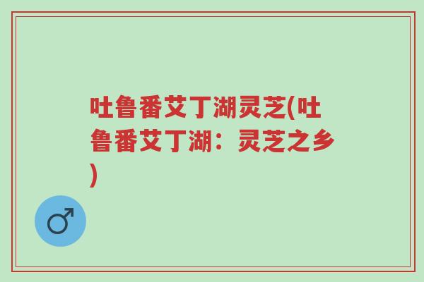 吐鲁番艾丁湖灵芝(吐鲁番艾丁湖:灵芝之乡)-第1张图片-超越 吐鲁番艾丁湖灵芝(吐鲁番艾丁湖:灵芝之乡)-第1张图片-超越