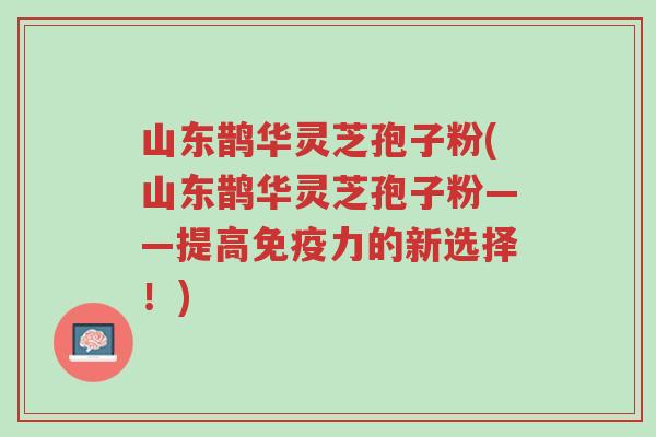 山东鹊华灵芝孢子粉(山东鹊华灵芝孢子粉——提高免疫力的新选择!)-第1张图片-超越 山东鹊华灵芝孢子粉(山东鹊华灵芝孢子粉——提高免疫力的新选择!)-第1张图片-超越