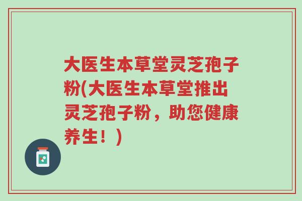 大医生本草堂灵芝孢子粉(大医生本草堂推出灵芝孢子粉,助您健康养生!)-第1张图片-超越 大医生本草堂灵芝孢子粉(大医生本草堂推出灵芝孢子粉,助您健康养生!)-第1张图片-超越