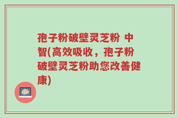 孢子粉破壁灵芝粉 中智(高效吸收,孢子粉破壁灵芝粉助您改善健康)-第1张图片-超越 孢子粉破壁灵芝粉 中智(高效吸收,孢子粉破壁灵芝粉助您改善健康)-第1张图片-超越