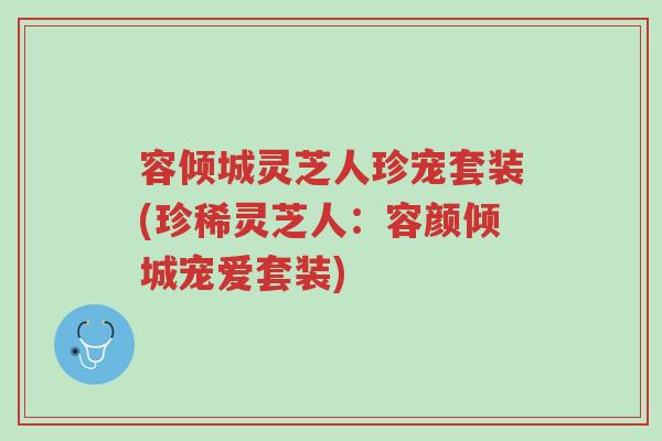 容倾城灵芝人珍宠套装(珍稀灵芝人:容颜倾城宠爱套装)-第1张图片-超越 容倾城灵芝人珍宠套装(珍稀灵芝人:容颜倾城宠爱套装)-第1张图片-超越