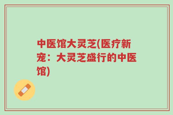 中医馆大灵芝(医疗新宠:大灵芝盛行的中医馆)-第1张图片-超越 中医馆大灵芝(医疗新宠:大灵芝盛行的中医馆)-第1张图片-超越